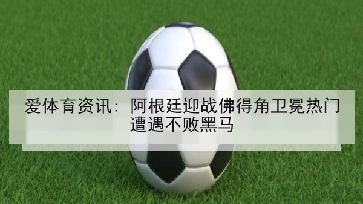 爱体育资讯: 阿根廷迎战佛得角卫冕热门遭遇不败黑马
