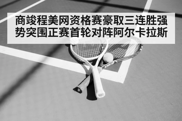 商竣程美网资格赛豪取三连胜强势突围正赛首轮对阵阿尔卡拉斯